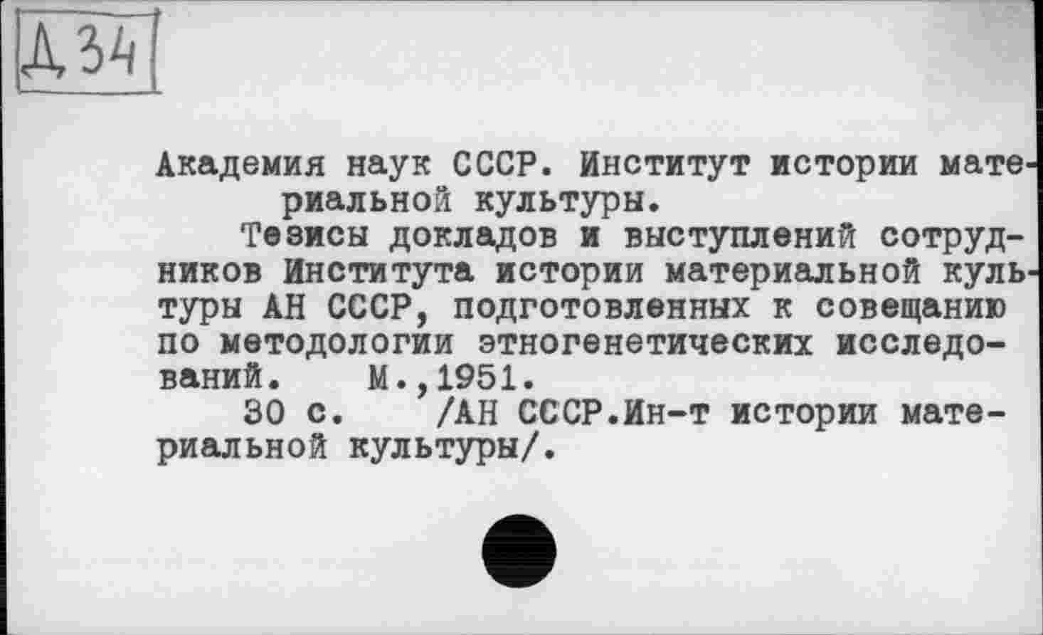 ﻿JW
Академия наук СССР. Институт истории материальной культуры.
Тезисы докладов и выступлений сотрудников Института истории материальной культуры АН СССР, подготовленных к совещанию по методологии этногенетических исследований. М.,1951.
30 с. /АН СССР.Ин-т истории материальной культуры/.